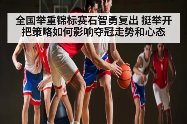 全国举重锦标赛石智勇复出 挺举开把策略如何影响夺冠走势和心态