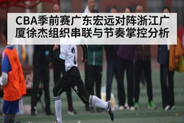 CBA季前赛广东宏远对阵浙江广厦徐杰组织串联与节奏掌控分析